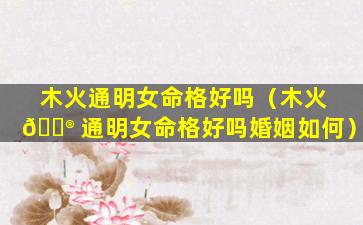 木火通明女命格好吗（木火 💮 通明女命格好吗婚姻如何）